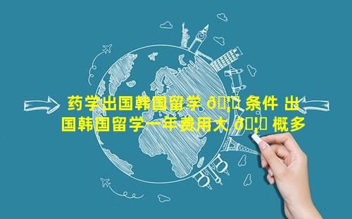 药学出国韩国留学 🦟 条件 出国韩国留学一年费用大 🦈 概多少钱